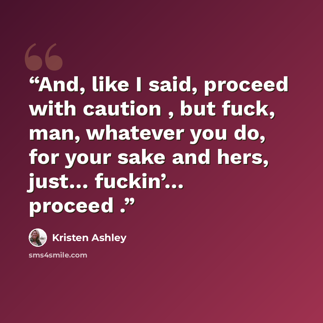 “And, like I said, proceed with caution , but fuck, man, whatever you do, for your sake and hers, just… fuckin’… proceed .” quote by Kristen Ashley