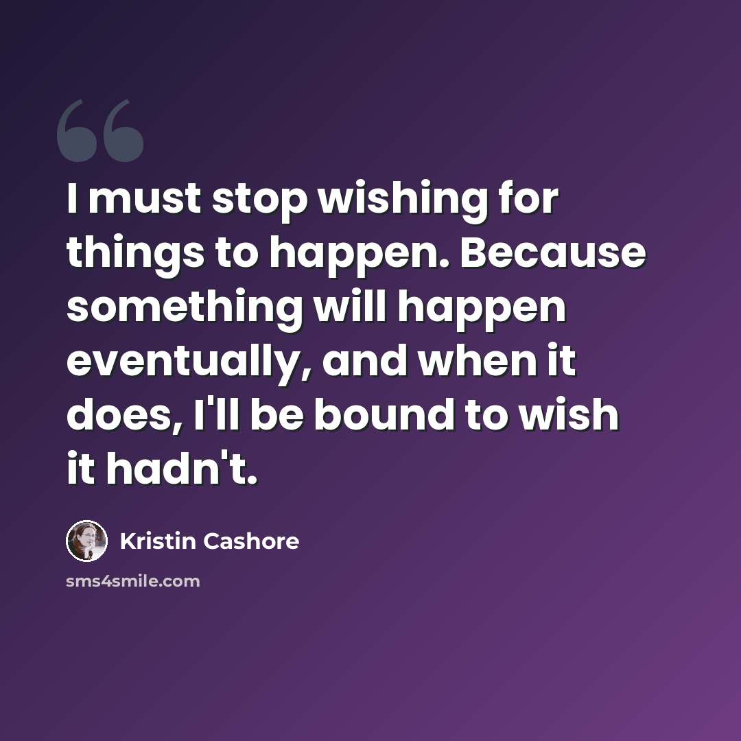 “I must stop wishing for things to happen. Because something will happen eventually, and when it does, I'll be bound to wish it hadn't.” quote by Kristin Cashore