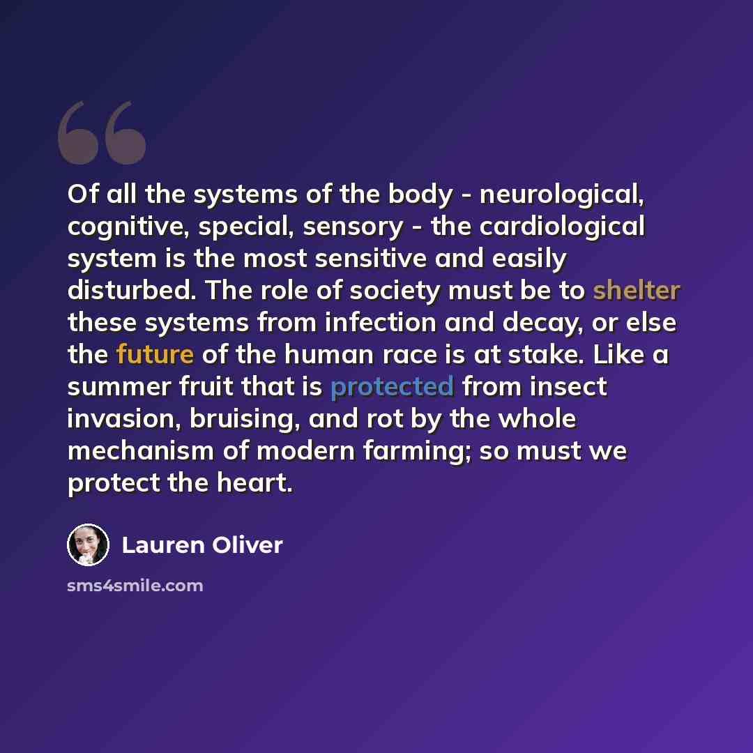 “Of all the systems of the body - neurological, cognitive, special, sensory - the cardiological system is the most sensitive and easily disturbed. The role of society must be to shelter these systems from infection and decay, or else the future of the human race is at stake. Like a summer fruit…” quote by Lauren Oliver