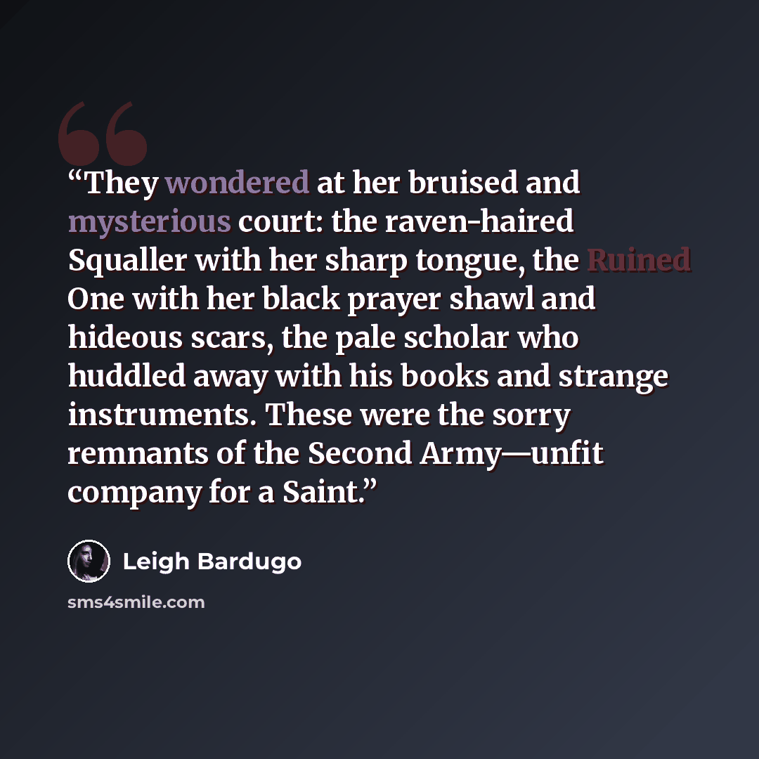 “They wondered at her bruised and mysterious court: the raven-haired Squaller with her sharp tongue, the Ruined One with her black prayer shawl and hideous scars, the pale scholar who huddled away with his books and strange instruments. These were the sorry remnants of the Second Army—unfit company…” quote by Leigh Bardugo