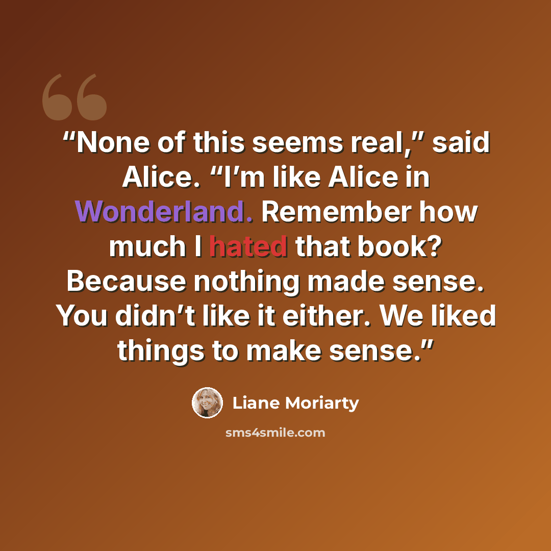“None of this seems real,” said Alice. “I’m like Alice in Wonderland. Remember how much I hated that book? Because nothing made sense. You didn’t like it either. We liked things to make sense.” quote by Liane Moriarty