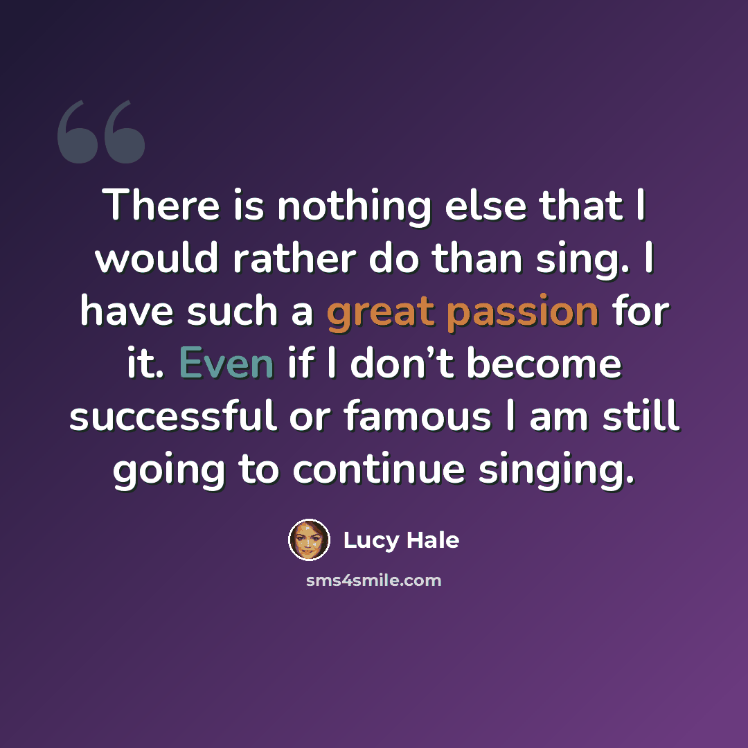“There is nothing else that I would rather do than sing. I have such a great passion for it. Even if I don’t become successful or famous I am still going to continue singing.” quote by Lucy Hale