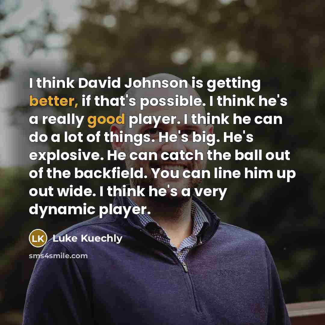 “I think David Johnson is getting better, if that's possible. I think he's a really good player. I think he can do a lot of things. He's big. He's explosive. He can catch the ball out of the backfield. You can line him up out wide. I think he's a very dynamic player.” quote by Luke Kuechly
