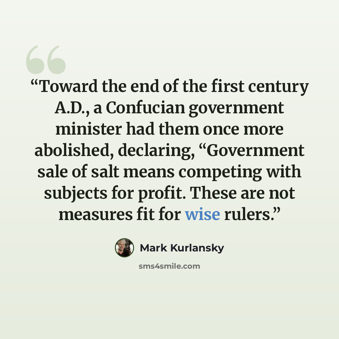 “Toward the end of the first century A.D., a Confucian government minister had them once more abolished, declaring, “Government sale of salt means competing with subjects for profit. These are not measures fit for wise rulers.” quote by Mark Kurlansky