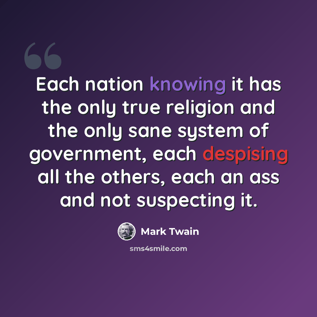 “Each nation knowing it has the only true religion and the only sane system of government, each despising all the others, each an ass and not suspecting it.” quote by Mark Twain