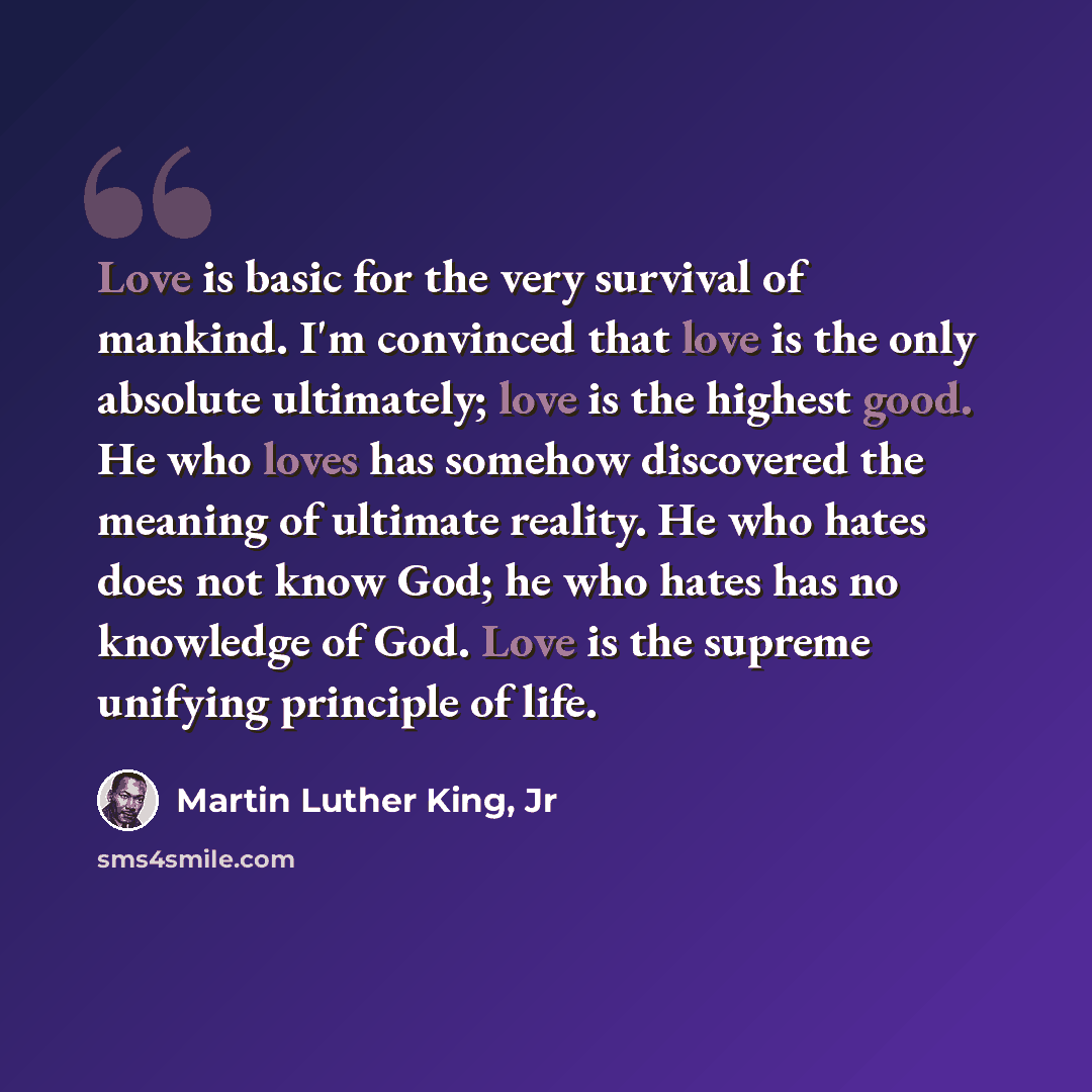 “Love is basic for the very survival of mankind. I'm convinced that love is the only absolute ultimately; love is the highest good. He who loves has somehow discovered the meaning of ultimate reality. He who hates does not know God; he who hates has no knowledge of God. Love is the supreme unifying…” quote by Martin Luther King, Jr