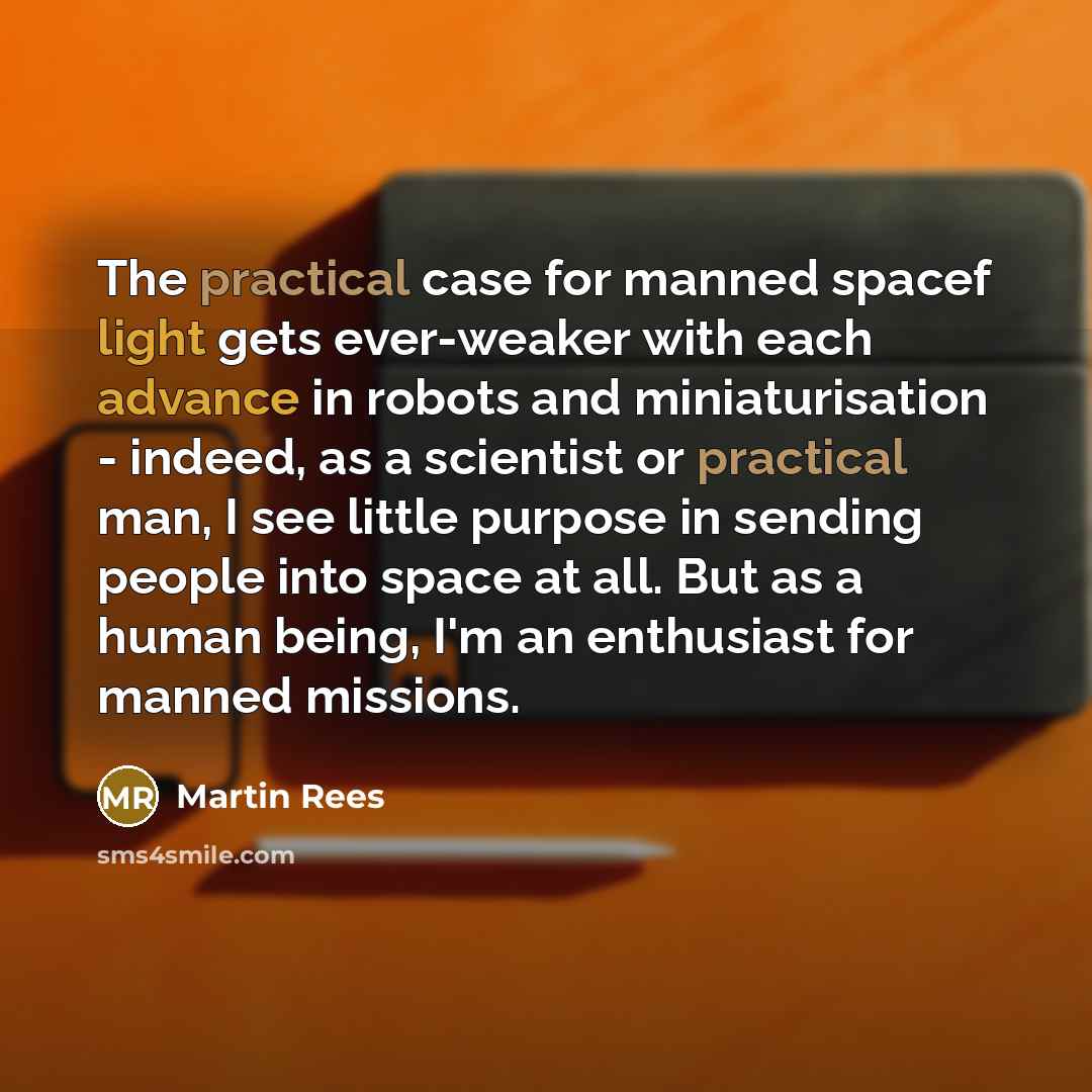“The practical case for manned spacef light gets ever-weaker with each advance in robots and miniaturisation - indeed, as a scientist or practical man, I see little purpose in sending people into space at all. But as a human being, I'm an enthusiast for manned missions.” quote by Martin Rees