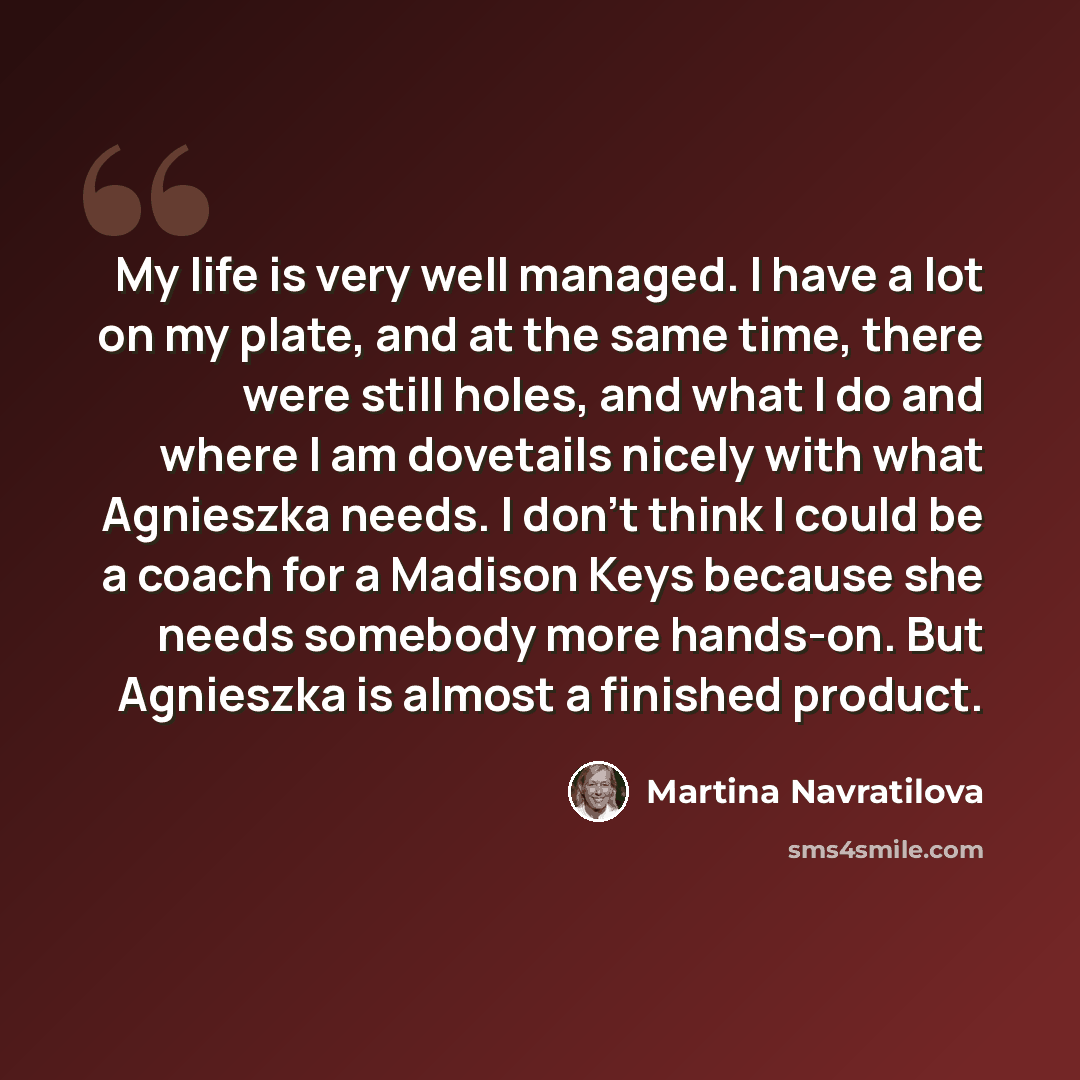 “My life is very well managed. I have a lot on my plate, and at the same time, there were still holes, and what I do and where I am dovetails nicely with what Agnieszka needs. I don't think I could be a coach for a Madison Keys because she needs somebody more hands-on. But Agnieszka is almost a…” quote by Martina Navratilova