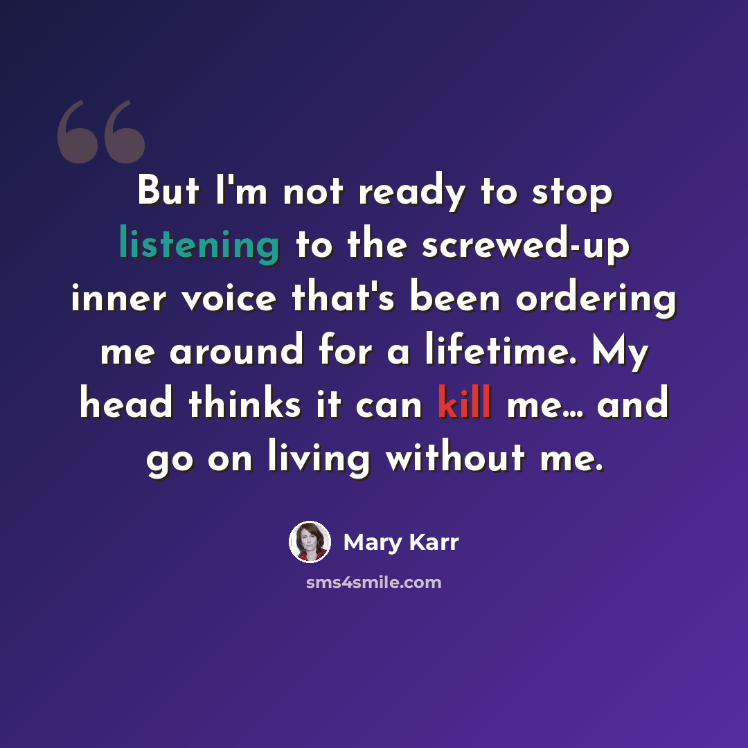“But I'm not ready to stop listening to the screwed-up inner voice that's been ordering me around for a lifetime. My head thinks it can kill me... and go on living without me.” quote by Mary Karr