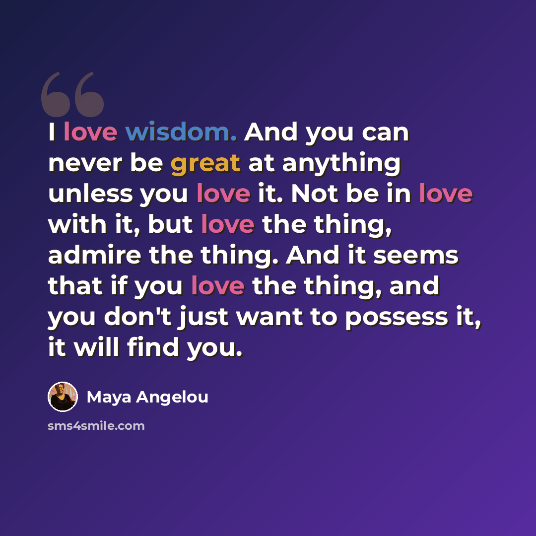 “I love wisdom. And you can never be great at anything unless you love it. Not be in love with it, but love the thing, admire the thing. And it seems that if you love the thing, and you don't just want to possess it, it will find you.” quote by Maya Angelou
