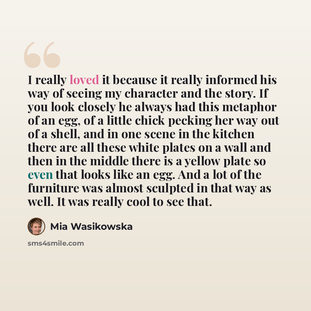 “I really loved it because it really informed his way of seeing my character and the story. If you look closely he always had this metaphor of an egg, of a little chick pecking her way out of a shell, and in one scene in the kitchen there are all these white plates on a wall and then in the middle…” quote by Mia Wasikowska