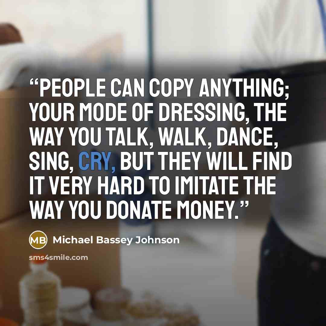 “People can copy anything; your mode of dressing, the way you talk, walk, dance, sing, cry, but they will find it very hard to imitate the way you donate money.” quote by Michael Bassey Johnson