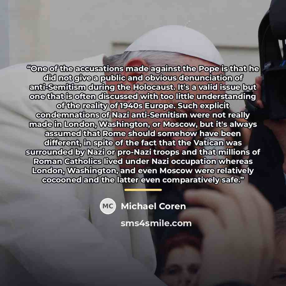“One of the accusations made against the Pope is that he did not give a public and obvious denunciation of anti-Semitism during the Holocaust. It's a valid issue but one that is often discussed with too little understanding of the reality of 1940s Europe. Such explicit condemnations of Nazi…” quote by Michael Coren