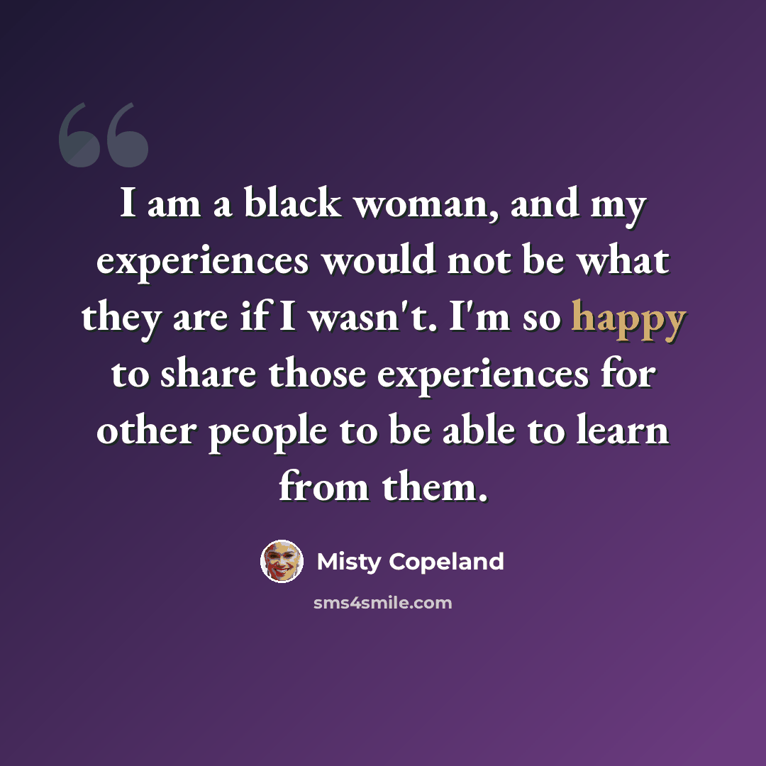 “I am a black woman, and my experiences would not be what they are if I wasn't. I'm so happy to share those experiences for other people to be able to learn from them.” quote by Misty Copeland