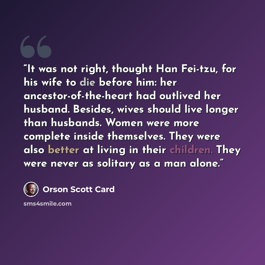 “It was not right, thought Han Fei-tzu, for his wife to die before him: her ancestor-of-the-heart had outlived her husband. Besides, wives should live longer than husbands. Women were more complete inside themselves. They were also better at living in their children. They were never as solitary as…” quote by Orson Scott Card