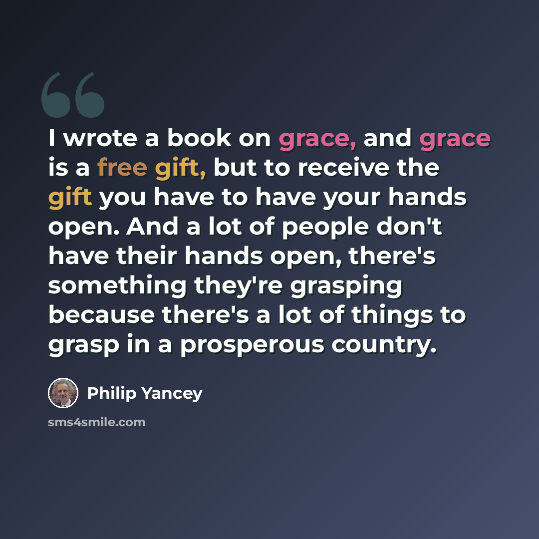 “I wrote a book on grace, and grace is a free gift, but to receive the gift you have to have your hands open. And a lot of people don't have their hands open, there's something they're grasping because there's a lot of things to grasp in a prosperous country.” quote by Philip Yancey