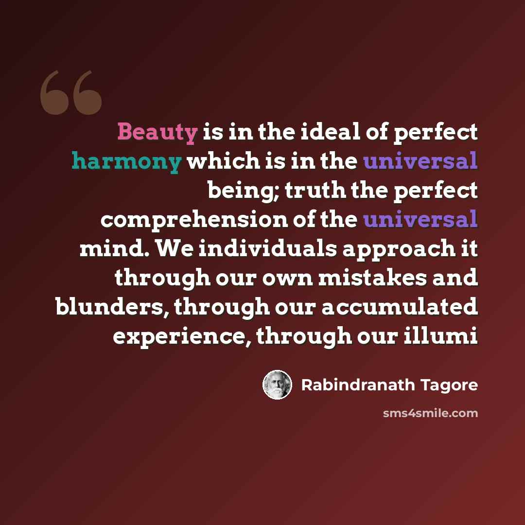 “Beauty is in the ideal of perfect harmony which is in the universal being; truth the perfect comprehension of the universal mind. We individuals approach it through our own mistakes and blunders, through our accumulated experience, through our illumi” quote by Rabindranath Tagore