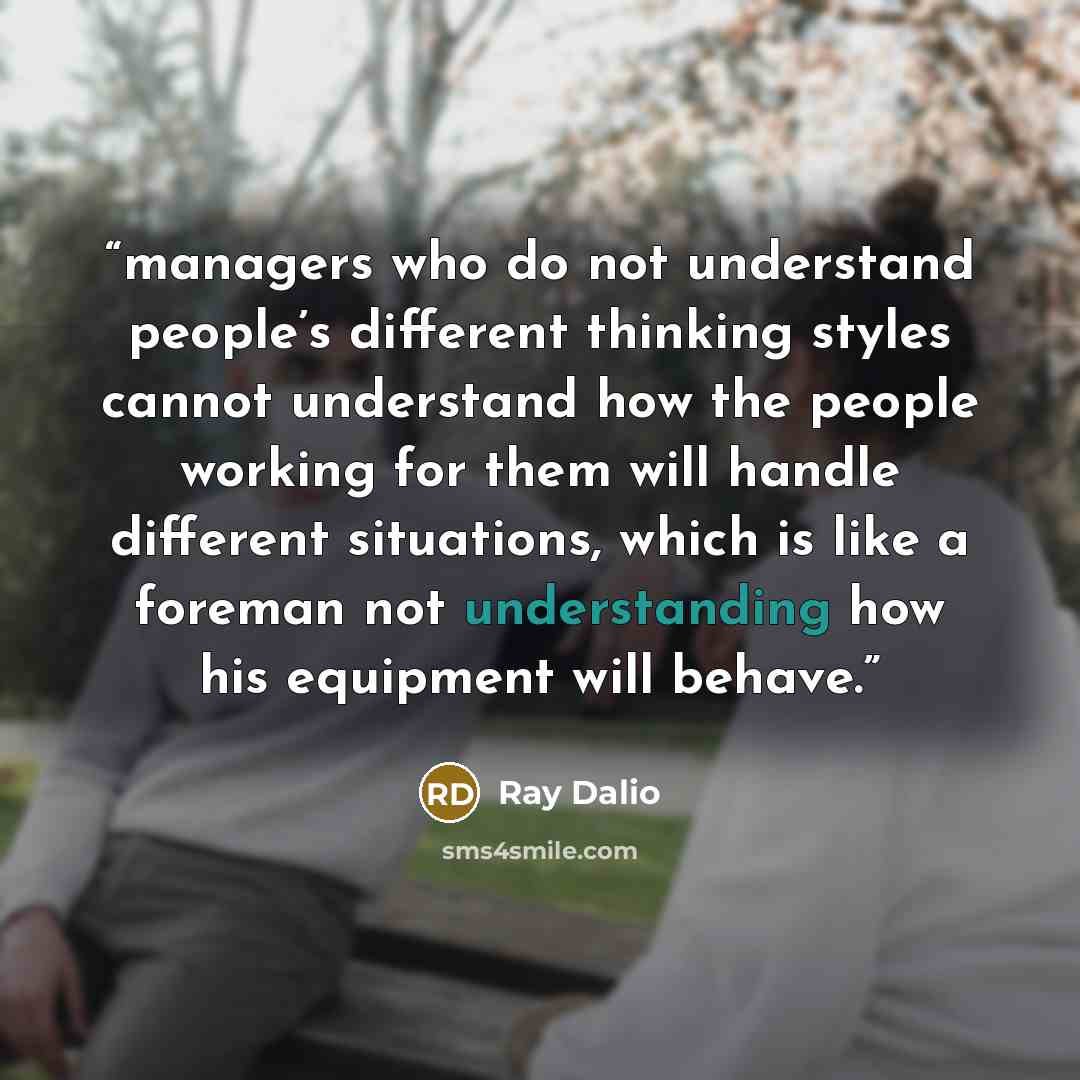 “managers who do not understand people’s different thinking styles cannot understand how the people working for them will handle different situations, which is like a foreman not understanding how his equipment will behave.” quote by Ray Dalio