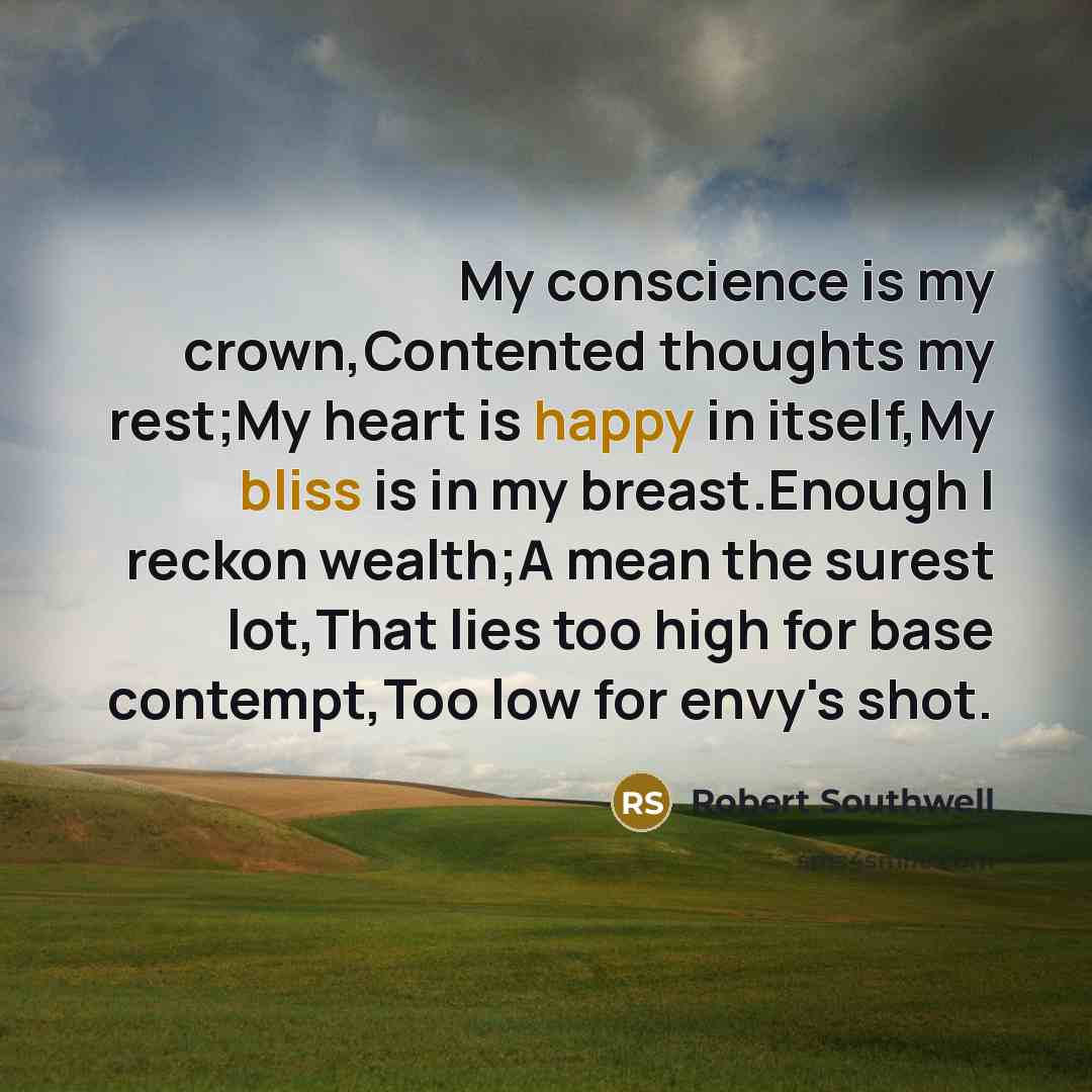 “My conscience is my crown,Contented thoughts my rest;My heart is happy in itself,My bliss is in my breast.Enough I reckon wealth;A mean the surest lot,That lies too high for base contempt,Too low for envy's shot.” quote by Robert Southwell