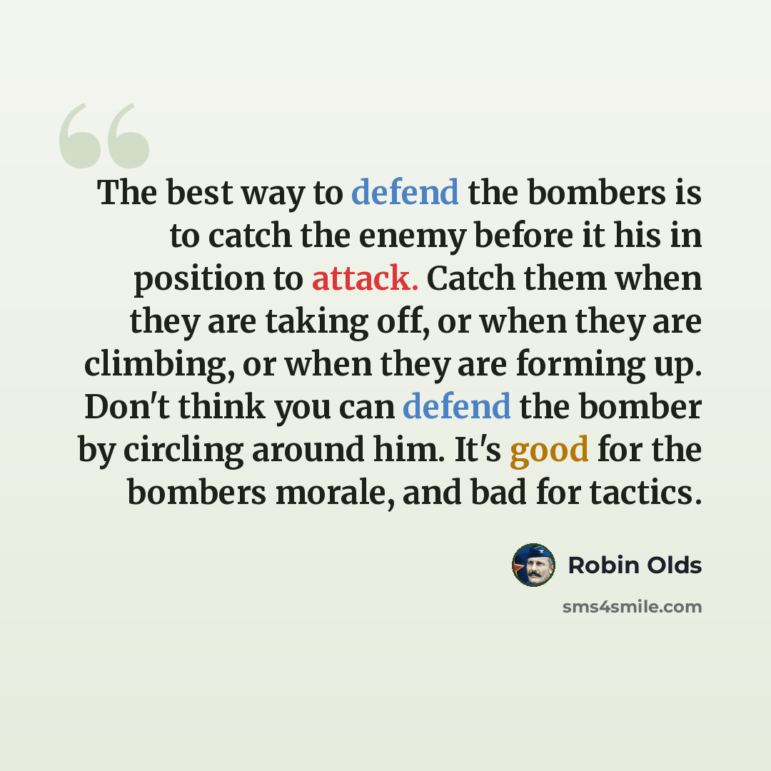 “The best way to defend the bombers is to catch the enemy before it his in position to attack. Catch them when they are taking off, or when they are climbing, or when they are forming up. Don't think you can defend the bomber by circling around him. It's good for the bombers morale, and bad for…” quote by Robin Olds