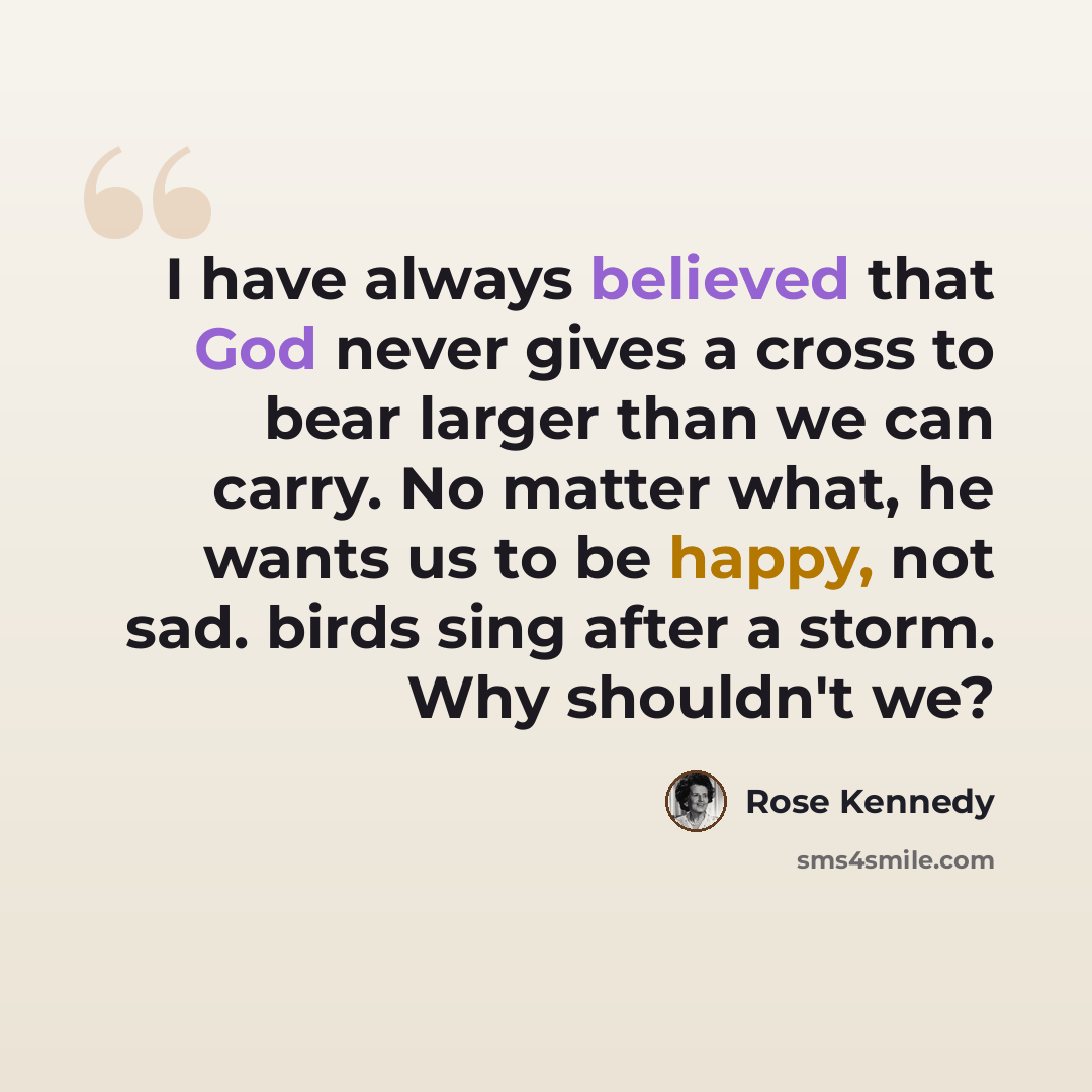 “I have always believed that God never gives a cross to bear larger than we can carry. No matter what, he wants us to be happy, not sad. birds sing after a storm. Why shouldn't we?” quote by Rose Kennedy