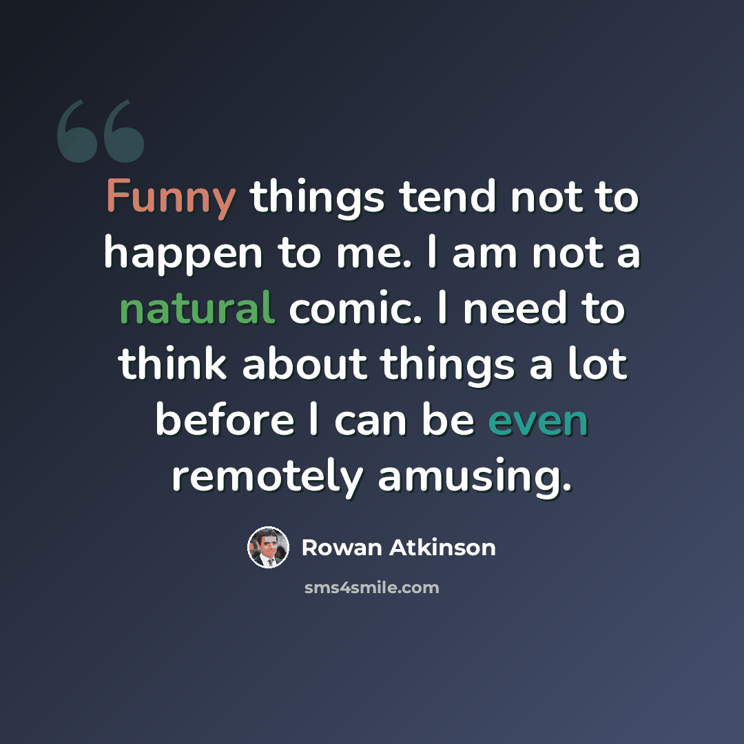 “Funny things tend not to happen to me. I am not a natural comic. I need to think about things a lot before I can be even remotely amusing.” quote by Rowan Atkinson