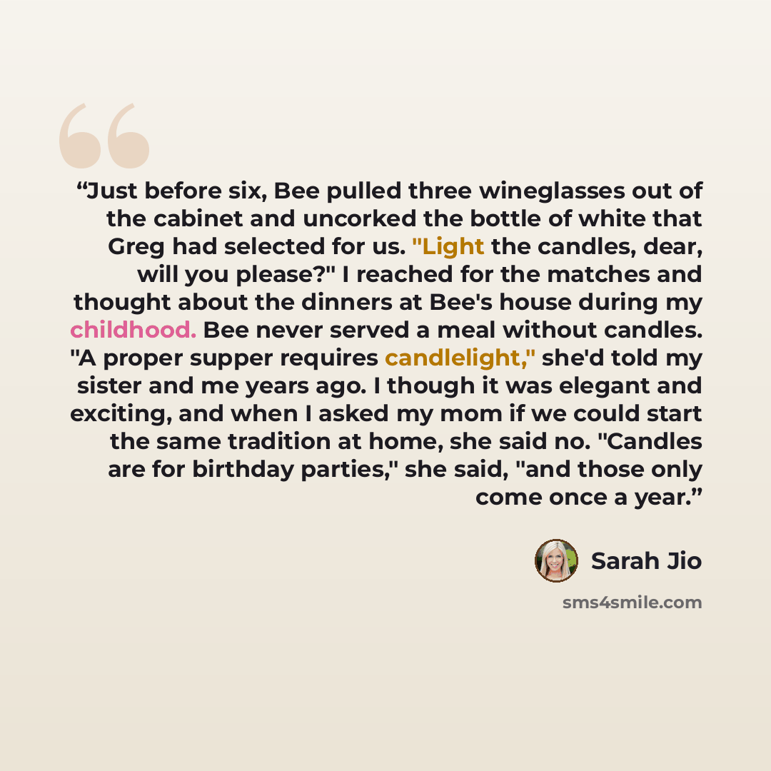 “Just before six, Bee pulled three wineglasses out of the cabinet and uncorked the bottle of white that Greg had selected for us. "Light the candles, dear, will you please?" I reached for the matches and thought about the dinners at Bee's house during my childhood. Bee never served a meal without…” quote by Sarah Jio