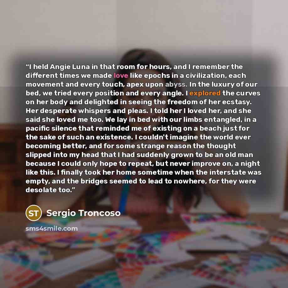 “I held Angie Luna in that room for hours, and I remember the different times we made love like epochs in a civilization, each movement and every touch, apex upon abyss. In the luxury of our bed, we tried every position and every angle. I explored the curves on her body and delighted in seeing the…” quote by Sergio Troncoso