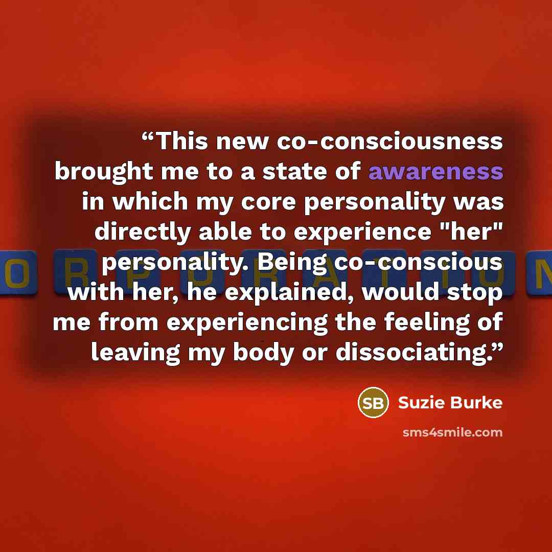 “This new co-consciousness brought me to a state of awareness in which my core personality was directly able to experience "her" personality. Being co-conscious with her, he explained, would stop me from experiencing the feeling of leaving my body or dissociating.” quote by Suzie Burke