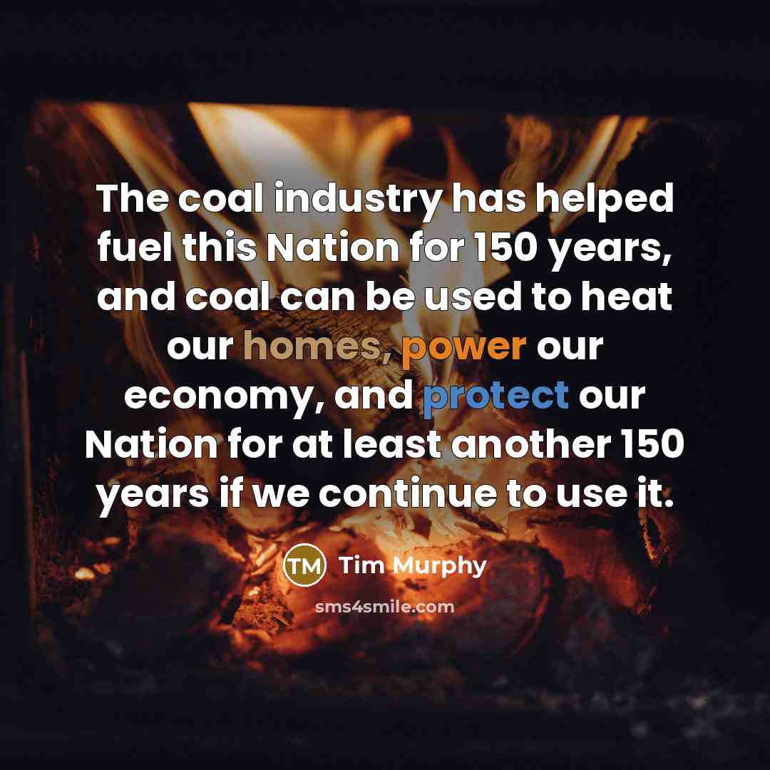 “The coal industry has helped fuel this Nation for 150 years, and coal can be used to heat our homes, power our economy, and protect our Nation for at least another 150 years if we continue to use it.” quote by Tim Murphy