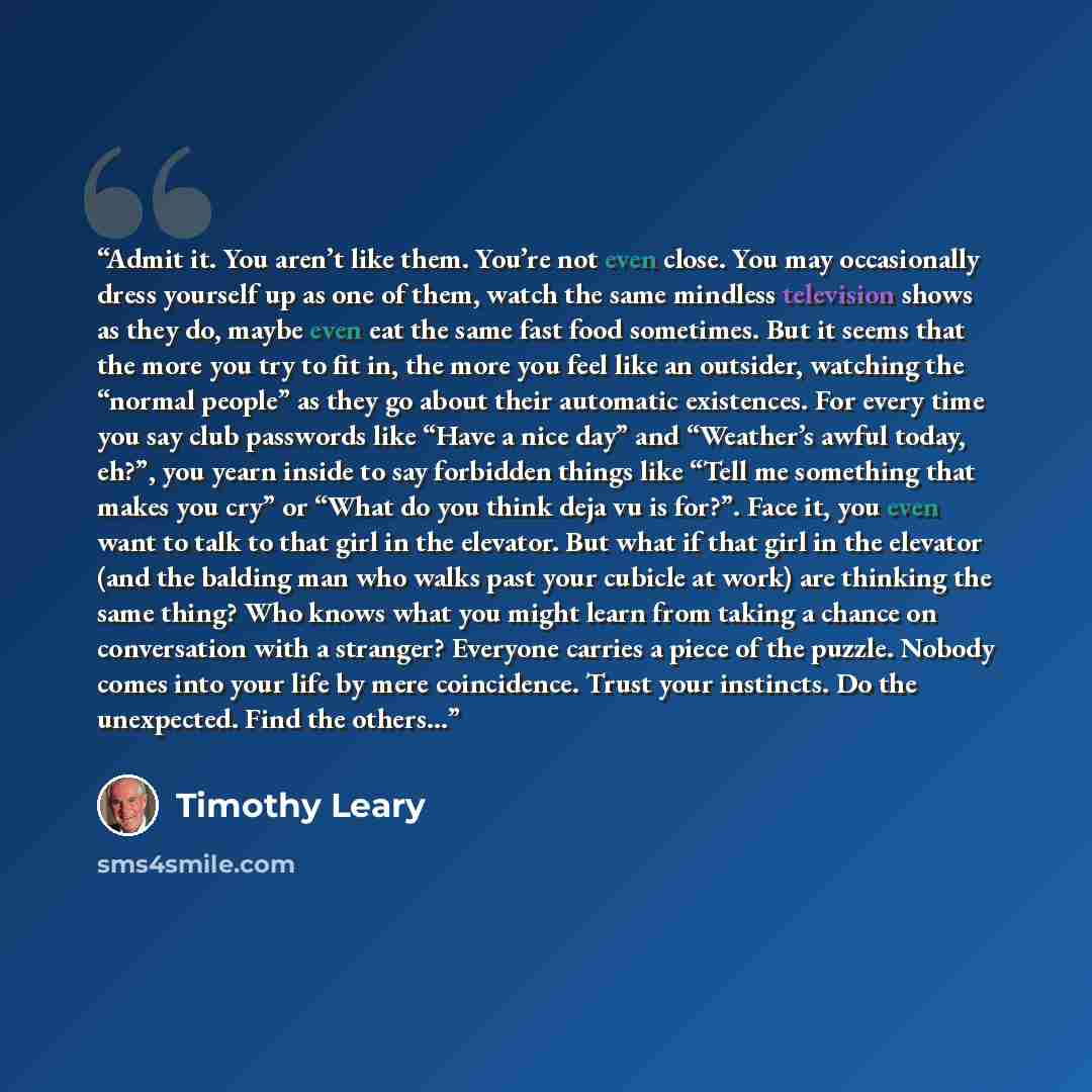 “Admit it. You aren’t like them. You’re not even close. You may occasionally dress yourself up as one of them, watch the same mindless television shows as they do, maybe even eat the same fast food sometimes. But it seems that the more you try to fit in, the more you feel like an outsider, watching…” quote by Timothy Leary