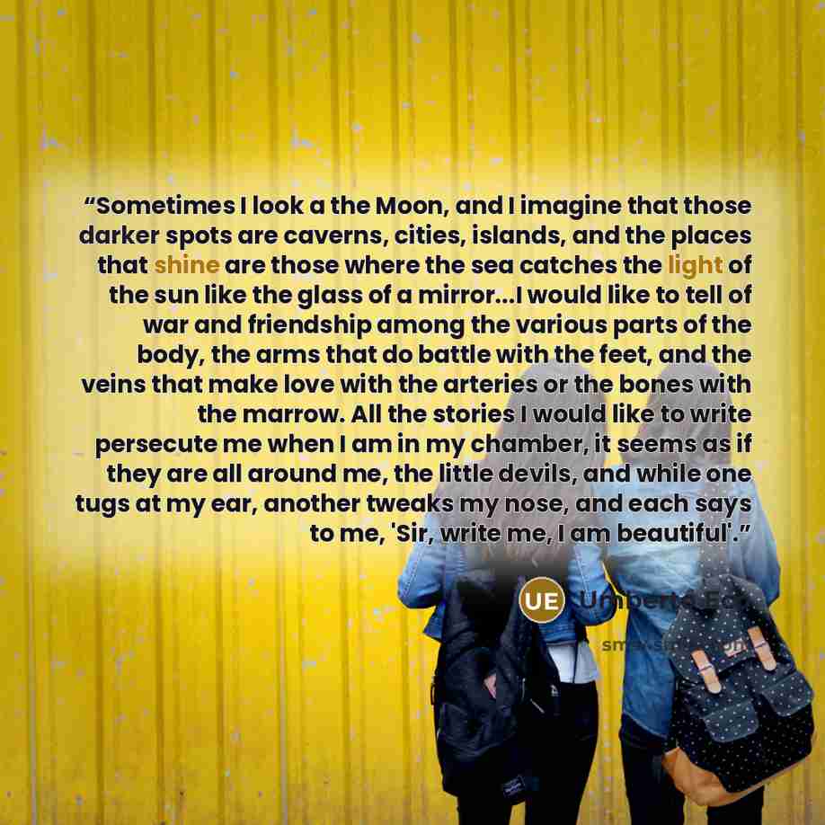 “Sometimes I look a the Moon, and I imagine that those darker spots are caverns, cities, islands, and the places that shine are those where the sea catches the light of the sun like the glass of a mirror...I would like to tell of war and friendship among the various parts of the body, the arms that…” quote by Umberto Eco