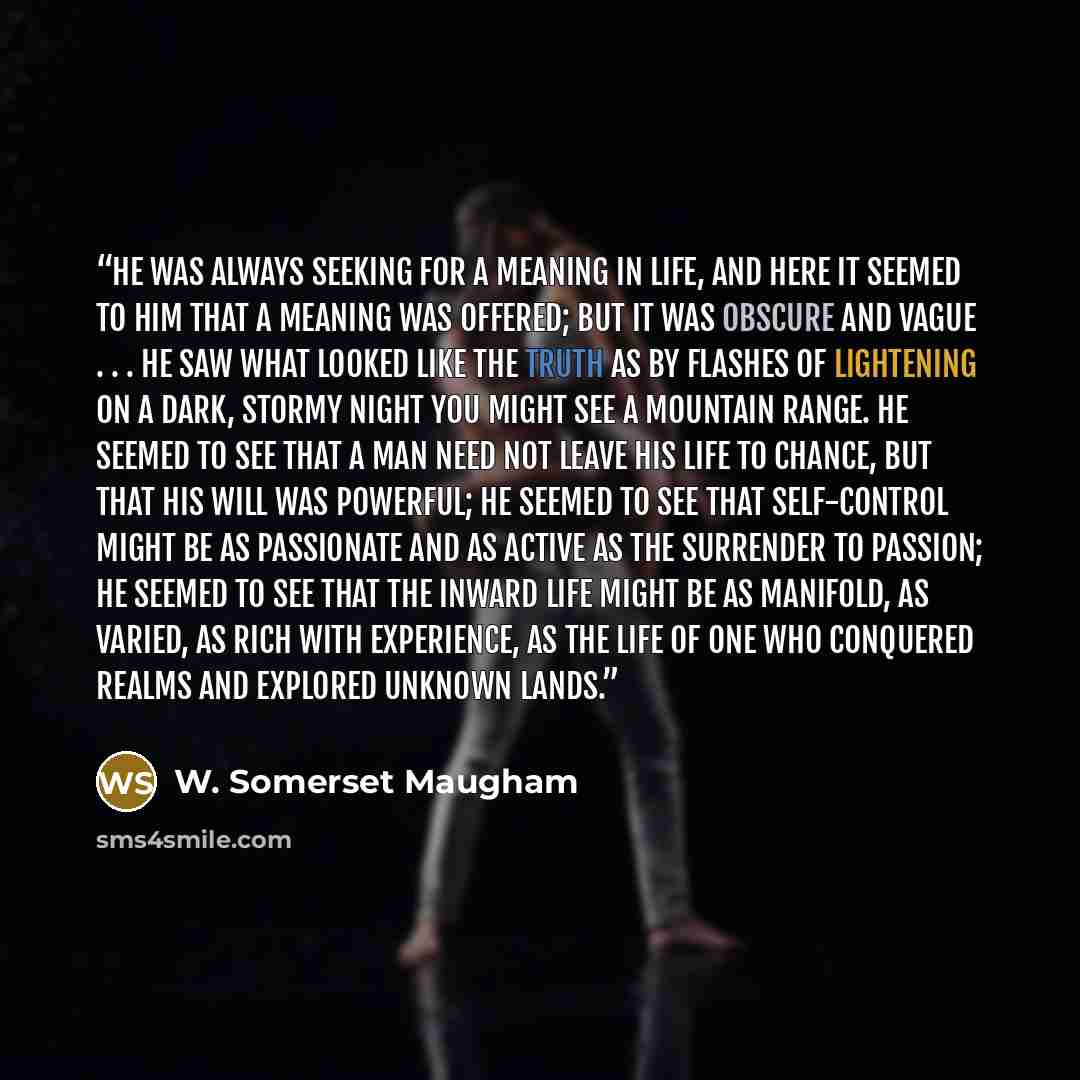 “He was always seeking for a meaning in life, and here it seemed to him that a meaning was offered; but it was obscure and vague . . . He saw what looked like the truth as by flashes of lightening on a dark, stormy night you might see a mountain range. He seemed to see that a man need not leave his…” quote by W. Somerset Maugham