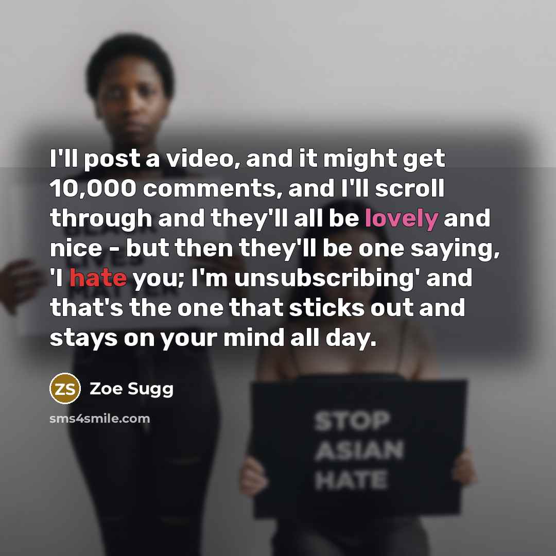“I'll post a video, and it might get 10,000 comments, and I'll scroll through and they'll all be lovely and nice - but then they'll be one saying, 'I hate you; I'm unsubscribing' and that's the one that sticks out and stays on your mind all day.” quote by Zoe Sugg