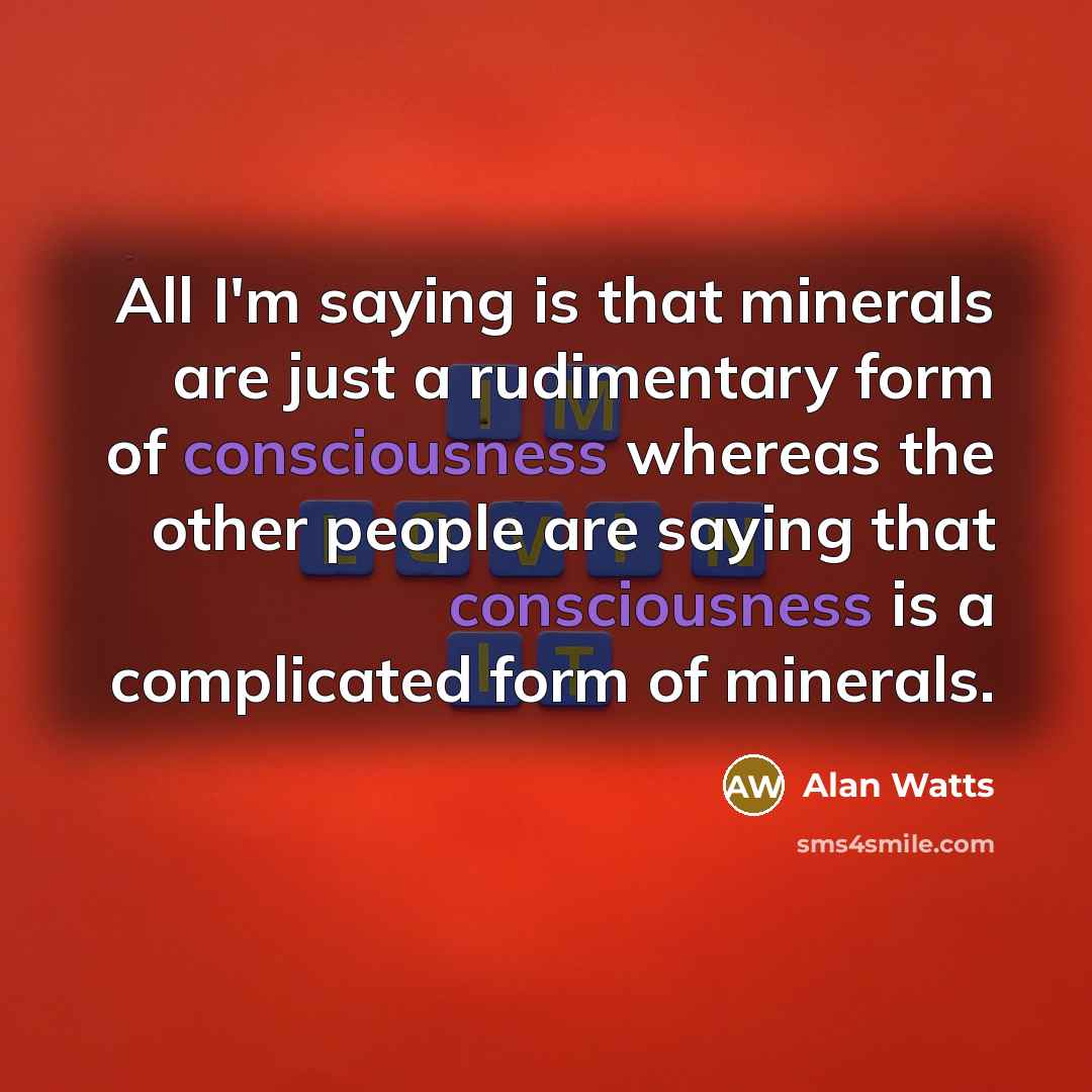 “All I'm saying is that minerals are just a rudimentary form of consciousness whereas the other people are saying that consciousness is a complicated form of minerals.” quote by Alan Watts