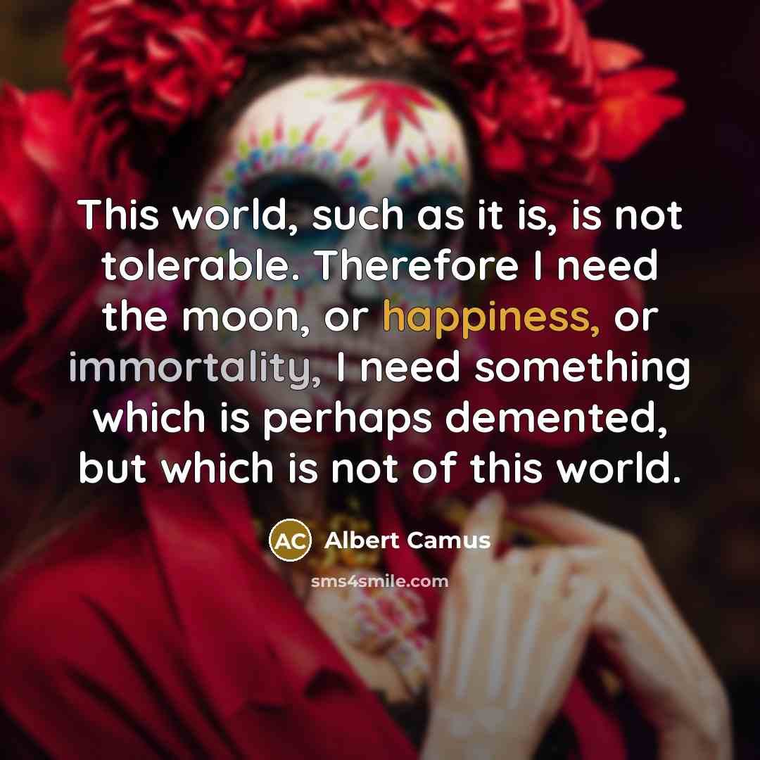 “This world, such as it is, is not tolerable. Therefore I need the moon, or happiness, or immortality, I need something which is perhaps demented, but which is not of this world.” quote by Albert Camus
