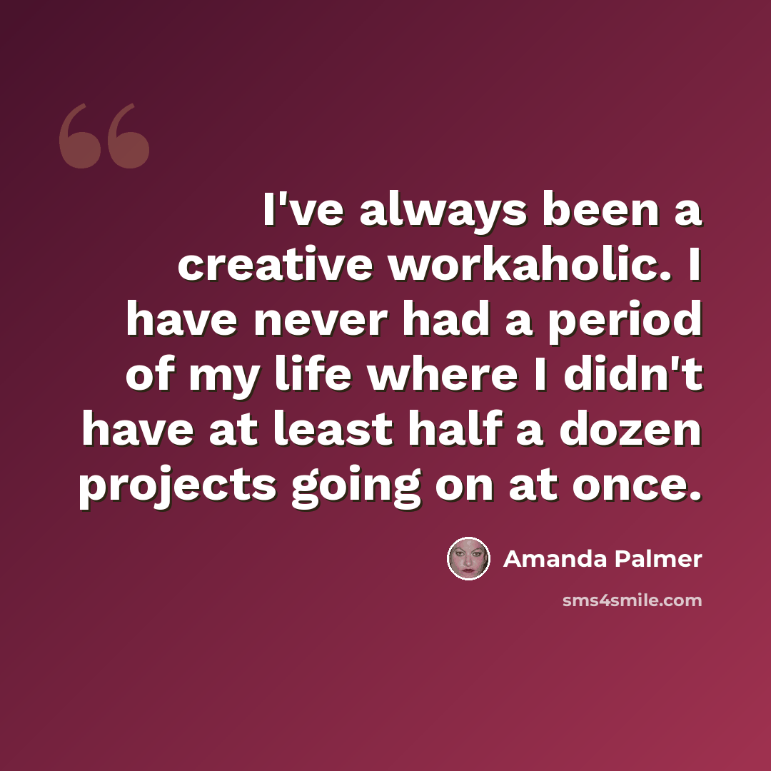 “I've always been a creative workaholic. I have never had a period of my life where I didn't have at least half a dozen projects going on at once.” quote by Amanda Palmer