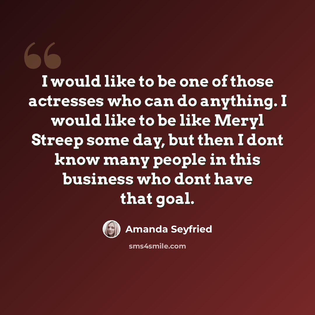“I would like to be one of those actresses who can do anything. I would like to be like Meryl Streep some day, but then I dont know many people in this business who dont have that goal.” quote by Amanda Seyfried