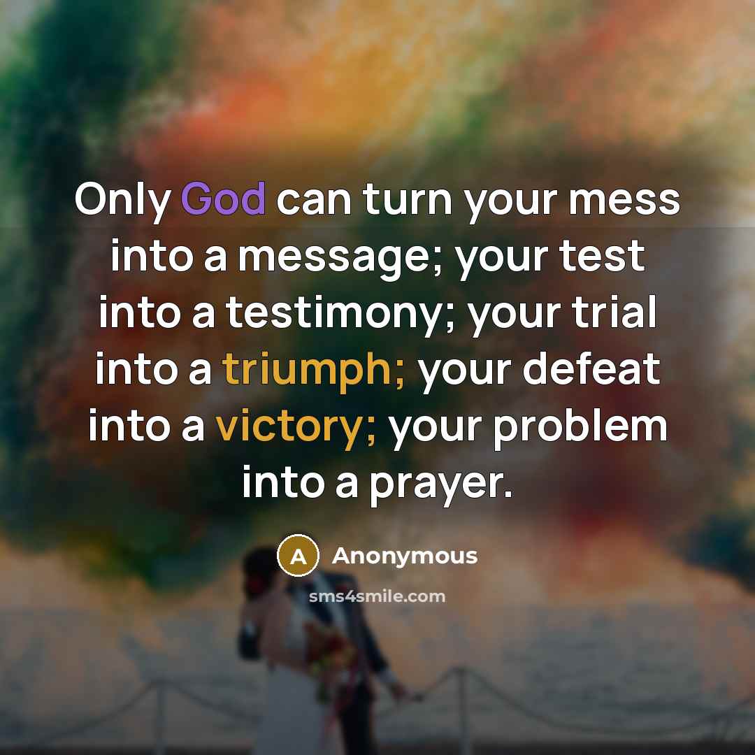 “Only God can turn your mess into a message; your test into a testimony; your trial into a triumph; your defeat into a victory; your problem into a prayer.” quote by Anonymous