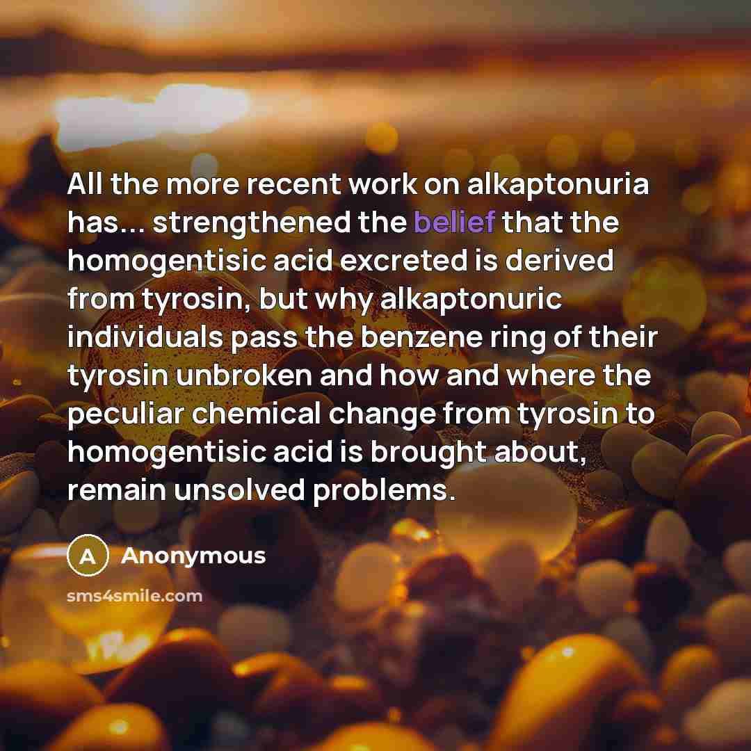 “All the more recent work on alkaptonuria has... strengthened the belief that the homogentisic acid excreted is derived from tyrosin, but why alkaptonuric individuals pass the benzene ring of their tyrosin unbroken and how and where the peculiar chemical change from tyrosin to homogentisic acid is…” quote by Anonymous