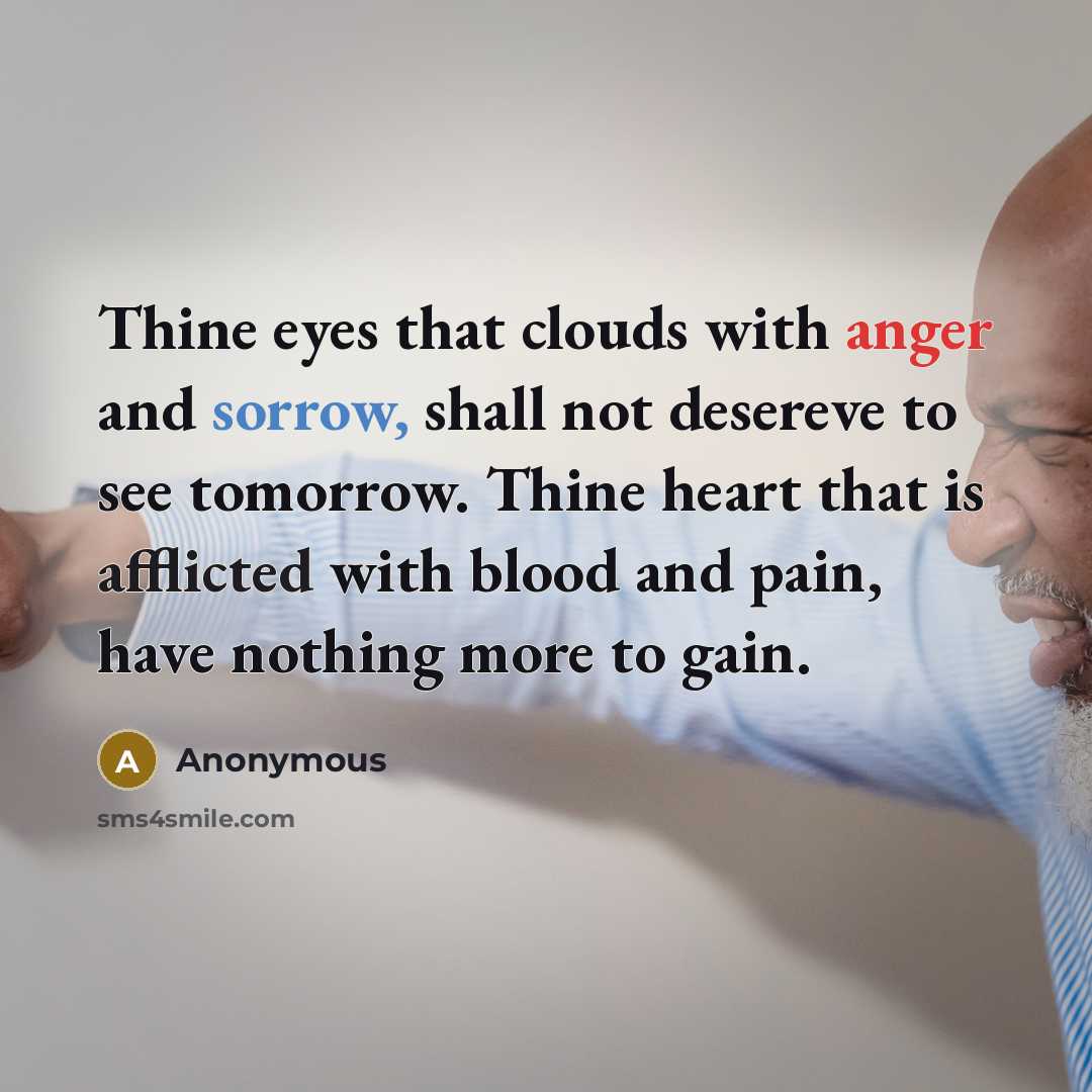“Thine eyes that clouds with anger and sorrow, shall not desereve to see tomorrow. Thine heart that is afflicted with blood and pain, have nothing more to gain.” quote by Anonymous