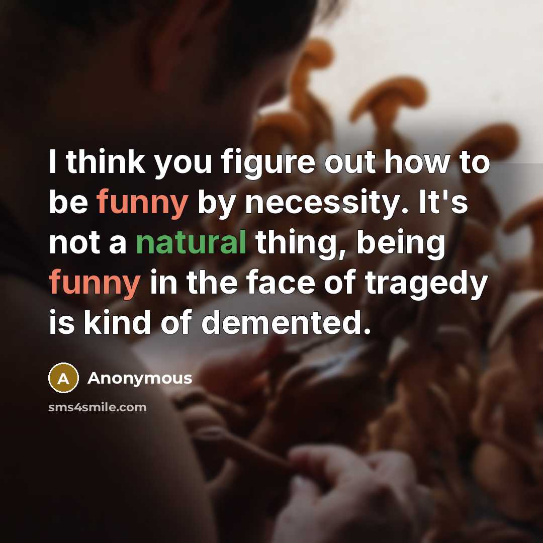 “I think you figure out how to be funny by necessity. It's not a natural thing, being funny in the face of tragedy is kind of demented.” quote by Anonymous