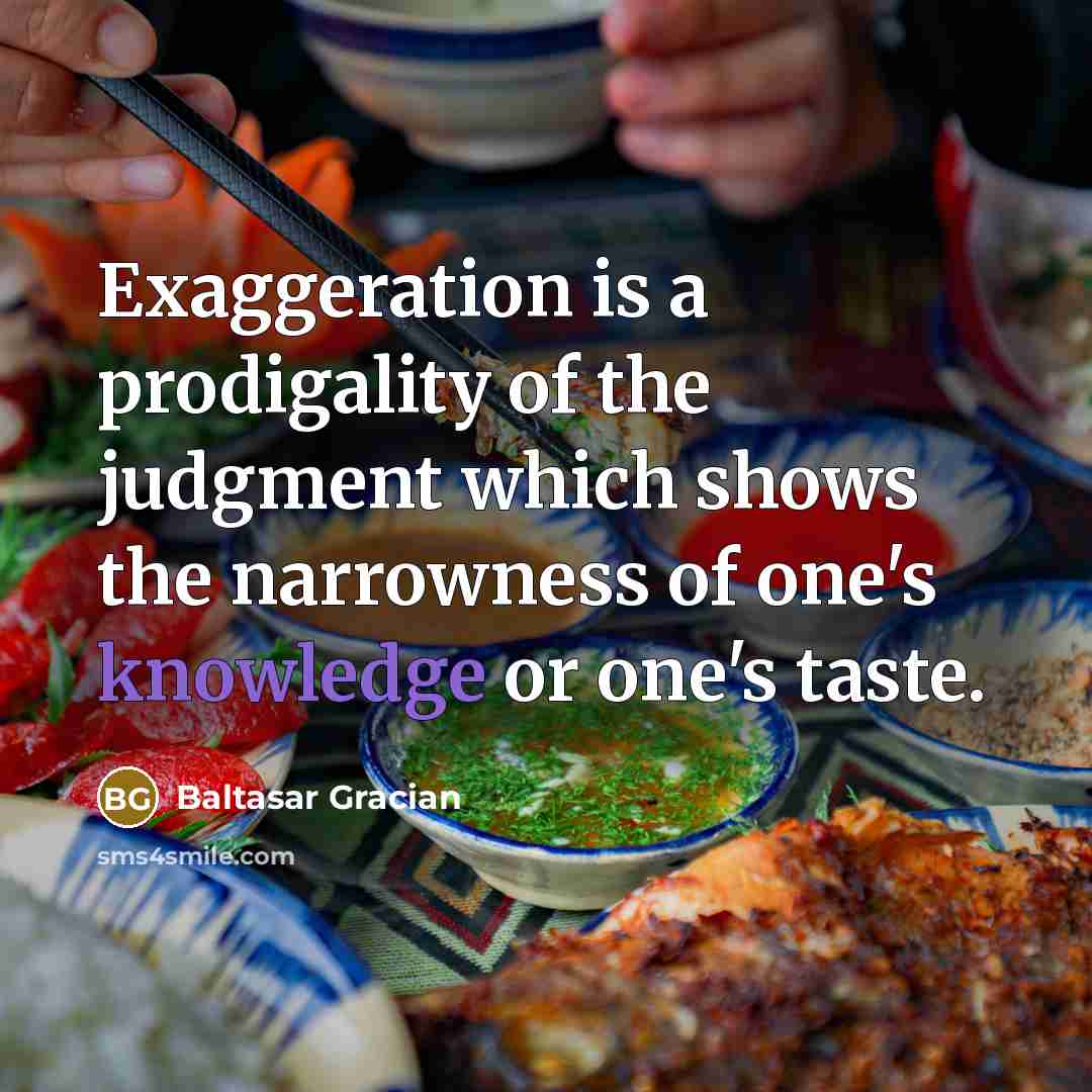 “Exaggeration is a prodigality of the judgment which shows the narrowness of one's knowledge or one's taste.” quote by Baltasar Gracian