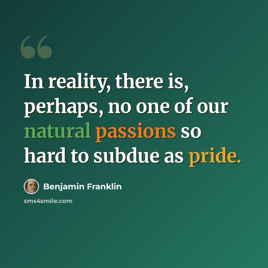 “In reality, there is, perhaps, no one of our natural passions so hard to subdue as pride.” quote by Benjamin Franklin