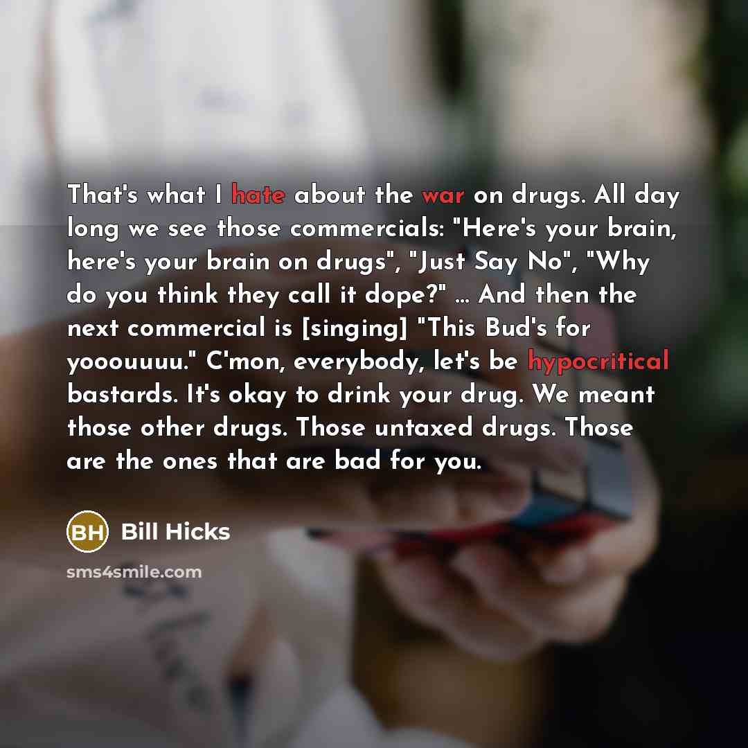 “That's what I hate about the war on drugs. All day long we see those commercials: "Here's your brain, here's your brain on drugs", "Just Say No", "Why do you think they call it dope?" … And then the next commercial is [singing] "This Bud's for yooouuuu." C'mon, everybody, let's be hypocritical…” quote by Bill Hicks