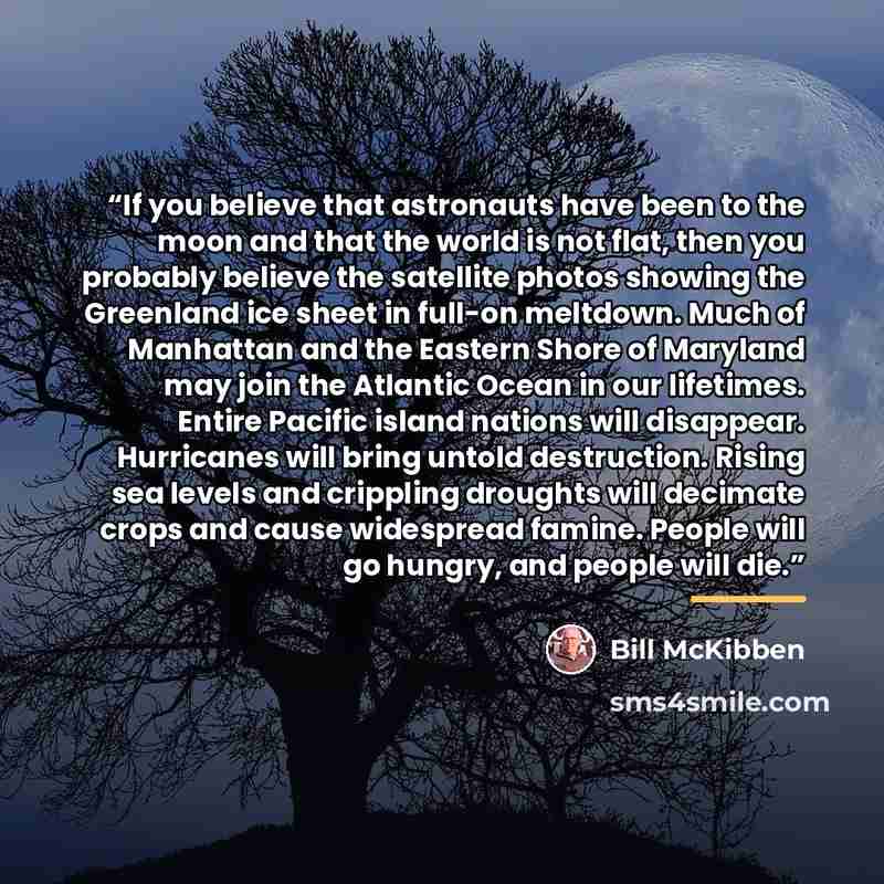 “If you believe that astronauts have been to the moon and that the world is not flat, then you probably believe the satellite photos showing the Greenland ice sheet in full-on meltdown. Much of Manhattan and the Eastern Shore of Maryland may join the Atlantic Ocean in our lifetimes. Entire Pacific…” quote by Bill McKibben