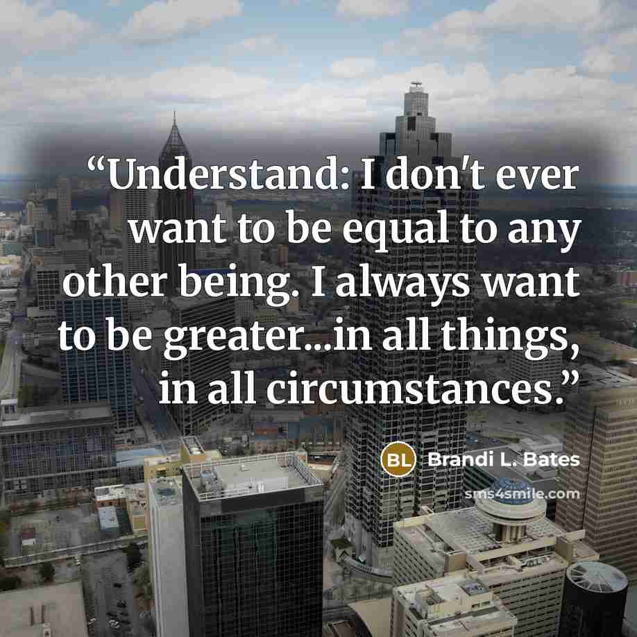 “Understand: I don't ever want to be equal to any other being. I always want to be greater...in all things, in all circumstances.” quote by Brandi L. Bates