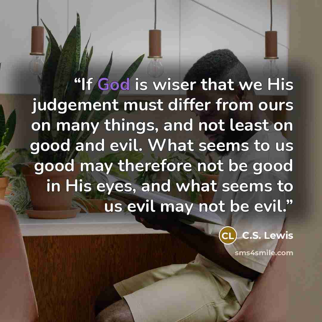 “If God is wiser that we His judgement must differ from ours on many things, and not least on good and evil. What seems to us good may therefore not be good in His eyes, and what seems to us evil may not be evil.” quote by C.S. Lewis