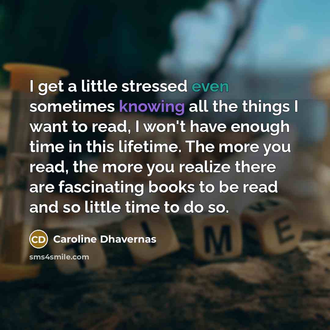 “I get a little stressed even sometimes knowing all the things I want to read, I won't have enough time in this lifetime. The more you read, the more you realize there are fascinating books to be read and so little time to do so.” quote by Caroline Dhavernas