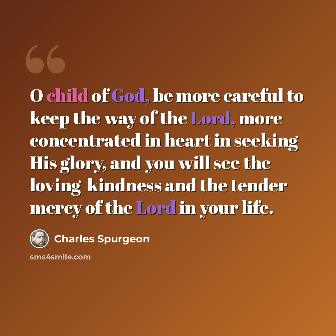 “O child of God, be more careful to keep the way of the Lord, more concentrated in heart in seeking His glory, and you will see the loving-kindness and the tender mercy of the Lord in your life.” quote by Charles Spurgeon
